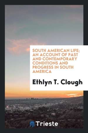 South American Life; An Account of Past and Contemporary Conditions and Progress in South America de Ethlyn T. Clough