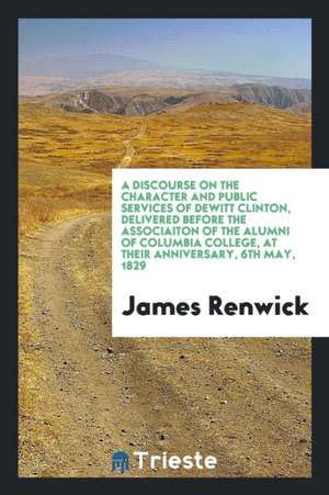 A Discourse on the Character and Public Services of DeWitt Clinton, Delivered Before the Associaiton of the Alumni of Columbia College, at Their Anniv de James Renwick