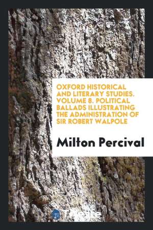 Oxford Historical and Literary Studies. Volume 8. Political Ballads Illustrating the Administration of Sir Robert Walpole de Milton Percival