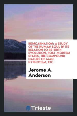 Reincarnation; A Study of the Human Soul in Its Relation to Re-Birth, Evolution, Post-Mortem States, the Compound Nature of Man, Hypnotism, &c de Jerome A. Anderson