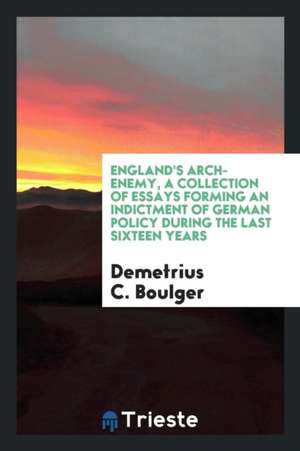 England's Arch-Enemy, a Collection of Essays Forming an Indictment of German Policy During the Last Sixteen Years de Demetrius C. Boulger