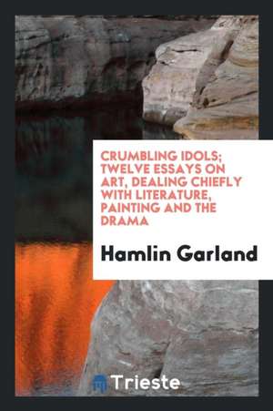 Crumbling Idols; Twelve Essays on Art, Dealing Chiefly with Literature, Painting and the Drama de Hamlin Garland