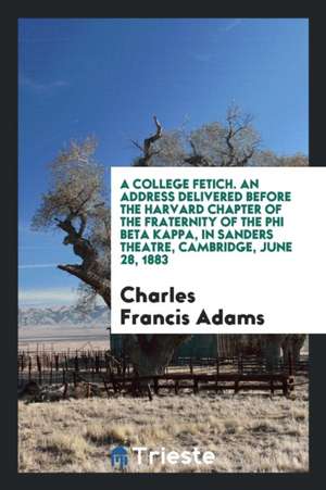 A College Fetich. an Address Delivered Before the Harvard Chapter of the Fraternity of the Phi Beta Kappa, in Sanders Theatre, Cambridge, June 28, 188 de Charles Francis Adams