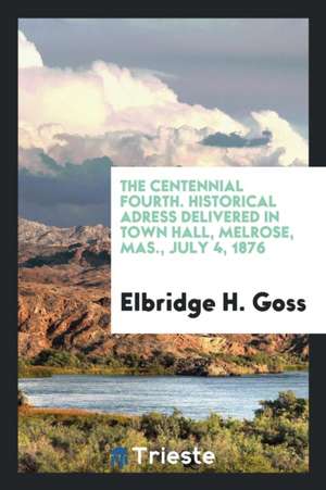 The Centennial Fourth. Historical Adress Delivered in Town Hall, Melrose, Mas., July 4, 1876 de Elbridge H. Goss