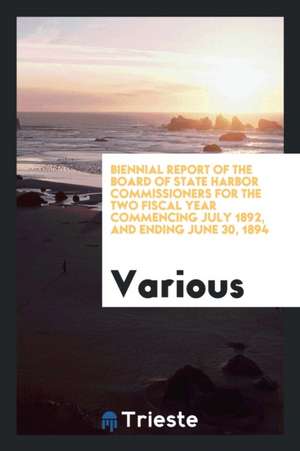 Biennial Report of the Board of State Harbor Commissioners for the Two Fiscal Year Commencing July 1892, and Ending June 30, 1894 de Various