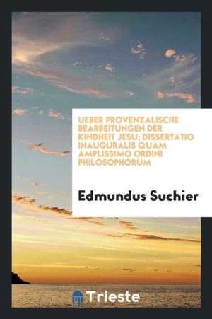 Ueber Provenzalische Bearbeitungen Der Kindheit Jesu; Dissertatio Inauguralis Quam Amplissimo Ordini Philosophorum de Edmundus Suchier