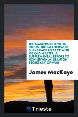 The Mastership and Its Fruits: The Emancipated Slave Face to Face with His Old Master. a Supplemental Report to Hon. Edwin M. Stanton, Secretary of W de James Mackaye