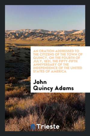 An Oration Addressed to the Citizens of the Town of Quincy, on the Fourth of July, 1831, the Fifty-Fifth Anniversary of the Independence of the United de John Adams