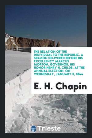 The Relation of the Individual to the Republic. a Sermon Delivered Before His Excellency Marcus Morton, Governor, His Honor Henry H. Childs, at the An de E. H. Chapin