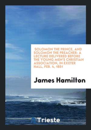 Solomon the Prince, and Solomon the Preacher: A Lecture Delivered Before the Young Men's Christian Association, in Exeter Hall, Feb. 4, 1851 de James Hamilton