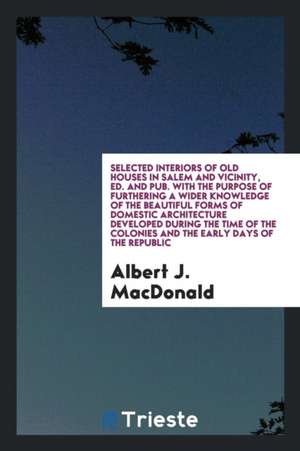 Selected Interiors of Old Houses in Salem and Vicinity, Ed. and Pub. with the Purpose of Furthering a Wider Knowledge of the Beautiful Forms of Domest de Albert J. Macdonald