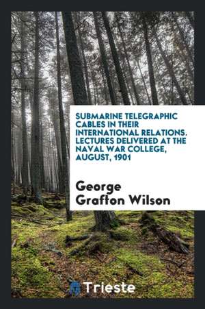 Submarine Telegraphic Cables in Their International Relations. Lectures Delivered at the Naval War College, August, 1901 de George Grafton Wilson