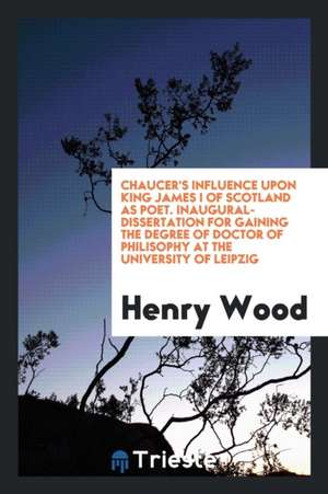 Chaucer's Influence Upon King James I of Scotland as Poet. Inaugural-Dissertation for Gaining the Degree of Doctor of Philisophy at the University of de Henry Wood