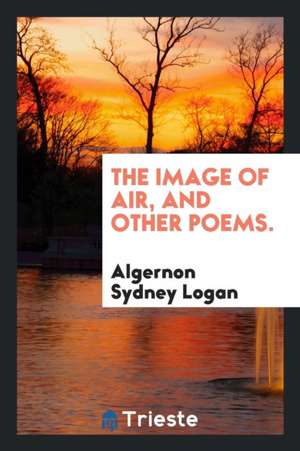 The Image of Air, and Other Poems. de Algernon Sydney Logan