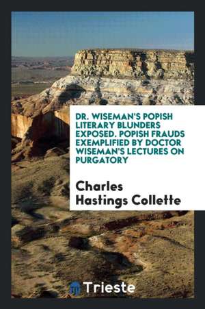 Dr. Wiseman's Popish Literary Blunders Exposed. Popish Frauds Exemplified by Doctor Wiseman's Lectures on Purgatory de Charles Hastings Collette