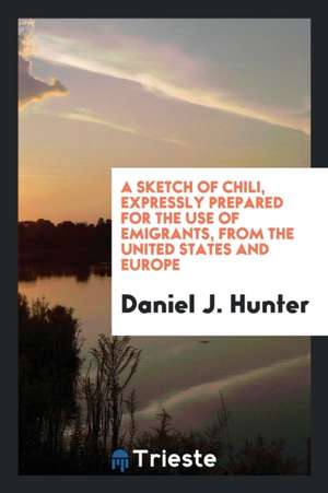 A Sketch of Chili, Expressly Prepared for the Use of Emigrants, from the United States and Europe to That Country, with a Map, and Several Papers Rela de Daniel J. Hunter