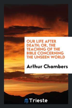 Our Life After Death; Or, the Teaching of the Bible Concerning the Unseen World de Arthur Chambers