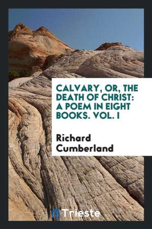 Calvary, Or, the Death of Christ: A Poem in Eight Books. Vol. I de Richard Cumberland