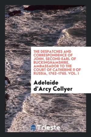 The Despatches and Correspondence of John, Second Earl of Buckinghamshire, Ambassador to the Court of Catherine II of Russia, 1762-1765. Vol. I de Adelaide D'Arcy Collyer