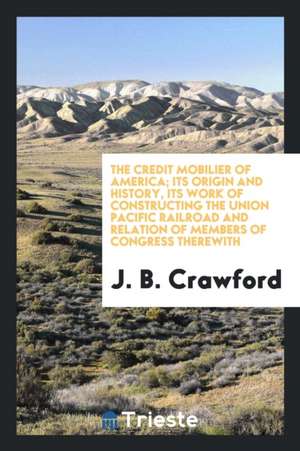 The Credit Mobilier of America; Its Origin and History, Its Work of Constructing the Union Pacific Railroad and Relation of Members of Congress Therew de J. B. Crawford