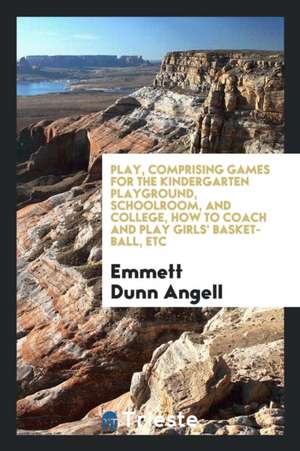 Play, Comprising Games for the Kindergarten Playground, Schoolroom, and College, How to Coach and Play Girls' Basket-Ball, Etc de Emmett Dunn Angell