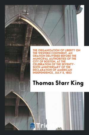 The Organization of Liberty on the Western Continent. an Oration Delivered Before the Municipal Authorities of the City of Boston, at the Celebration de Thomas Starr King