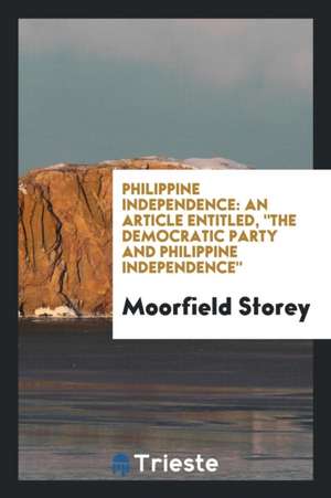 Philippine Independence: An Article Entitled, the Democratic Party and Philippine Independence, de Moorfield Storey