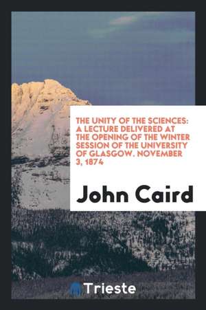 The Unity of the Sciences: A Lecture Delivered at the Opening of the Winter Session of the University of Glasgow. November 3, 1874 de John Caird