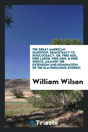 The Great American Question, Democracy vs. Doulocracy, Or, Free Soil, Free Labor, Free Men, & Free Speech, Against the Extension and Domination of the de William Wilson