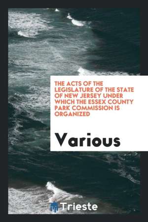 The Acts of the Legislature of the State of New Jersey Under Which the Essex County Park Commission Is Organized de Various