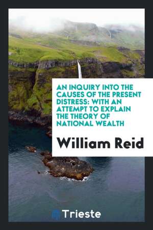 An Inquiry Into the Causes of the Present Distress: With an Attempt to Explain the Theory of National Wealth de William Reid