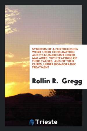 Synopsis of a Forthcoming Work Upon Consumption and Its Numerous Kindred Maladies: With Tracings of Their Causes, and of Their Cures, Under Homeopathi de Rollin R. Gregg