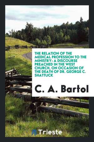 The Relation of the Medical Profession to the Ministry: A Discourse Preached in the West Church, on Occasion of the Death of Dr. George C. Shattuck de C. A. Bartol