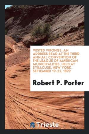 Vested Wrongs, an Address Read at the Third Annual Convention of the League of American Municipalities, Held at Syracuse, New York, September 19-22, 1 de Robert P. Porter