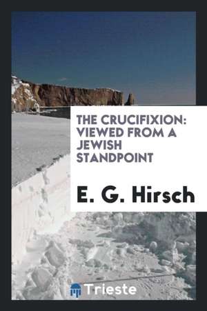 The Crucifixion: Viewed from a Jewish Standpoint de E. G. Hirsch