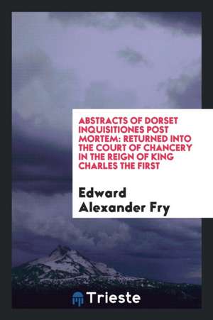 Abstracts of Dorset Inquisitiones Post Mortem: Returned Into the Court of Chancery in the Reign of King Charles the First de Edward Alexander Fry