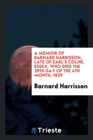 A Memoir of Barnard Harrisson, Late of Earl's Colne, Essex, Who Died the ... de Barnard Harrisson