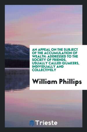 An Appeal on the Subject of the Accumulation of Wealth: Addressed to the Society of Friends, Usually Called Quakers, Individually and Collectively de William Phillips