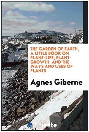 The Garden of Earth, a Little Book on Plant-Life, Plant-Growth, and the Ways and Uses of Plants de Agnes Giberne