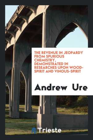 The Revenue in Jeopardy from Spurious Chemistry, Demonstrated in Researches Upon Wood-Spirit and Vinous-Spirit de Andrew Ure