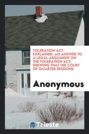 Toleration ACT Explained: An Answer to a Legal Argument on the Toleration Act: Shewing That the Court of Quarter Sessions de Anonymous