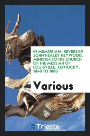 In Memoriam: Reverend John Healey Heywood, Minister to the Church of the Messiah of Louisville, Kentucky; 1840 to 1880 de Various