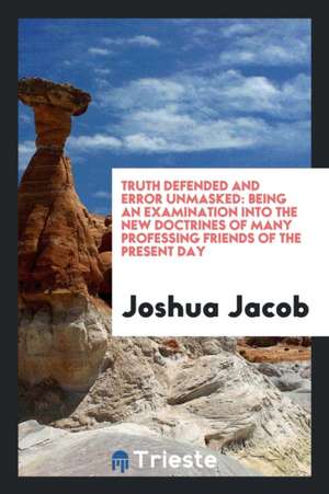 Truth Defended and Error Unmasked: Being an Examination Into the New Doctrines of Many Professing Friends of the Present Day de Joshua Jacob