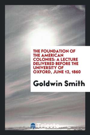 The Foundation of the American Colonies: A Lecture Delivered Before the University of Oxford, June 12, 1860 de Goldwin Smith