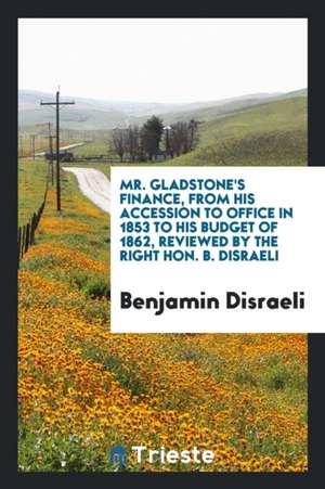 Mr. Gladstone's Finance, from His Accession to Office in 1853 to His Budget of 1862, Reviewed by the Right Hon. B. Disraeli de Benjamin Disraeli