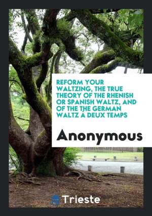 Reform Your Waltzing, the True Theory of the Rhenish Waltz, and of the the German Waltz À Deux ... de Anonymous