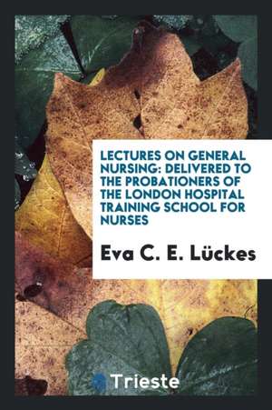 Lectures on General Nursing: Delivered to the Probationers of the London Hospital Training School for Nurses de Eva C. E. Luckes