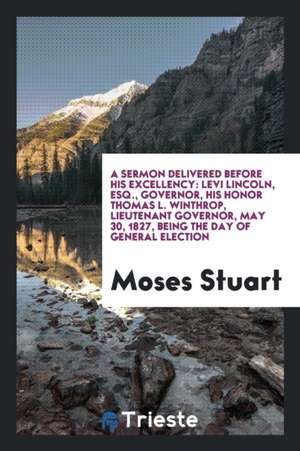 A Sermon Delivered Before His Excellency: Levi Lincoln, Esq., Governor, His Honor Thomas L. Winthrop, Lieutenant Governor, May 30, 1827, Being the Day de Moses Stuart