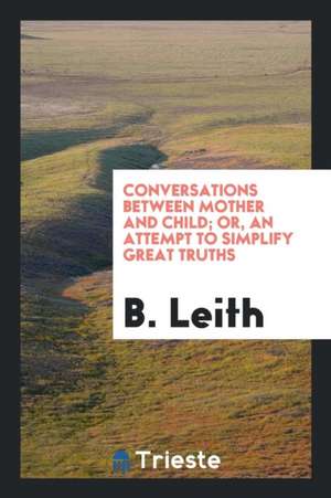 Conversations Between Mother and Child; Or, an Attempt to Simplify Great Truths de B. Leith