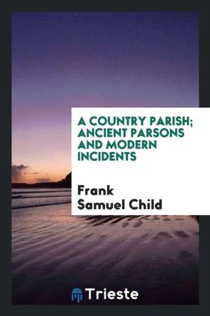 A Country Parish; Ancient Parsons and Modern Incidents de Frank Samuel Child